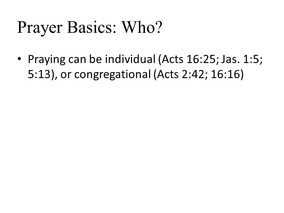 Prayer Basics: Who. Praying can be individual (Acts 16:25; Jas.