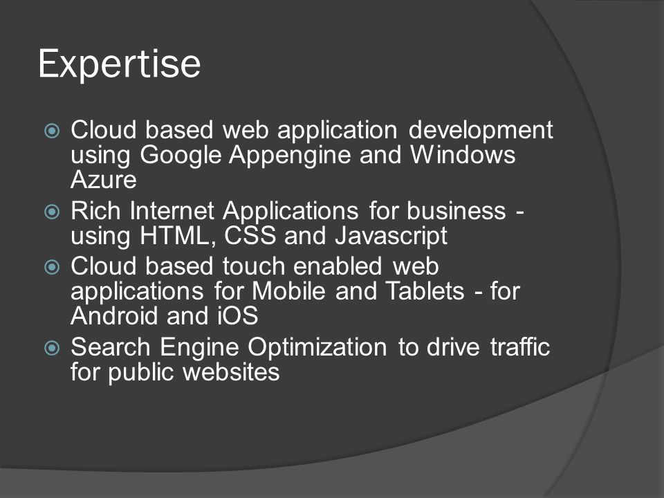 Expertise  Cloud based web application development using Google Appengine and Windows Azure  Rich Internet Applications for business - using HTML, CSS and Javascript  Cloud based touch enabled web applications for Mobile and Tablets - for Android and iOS  Search Engine Optimization to drive traffic for public websites