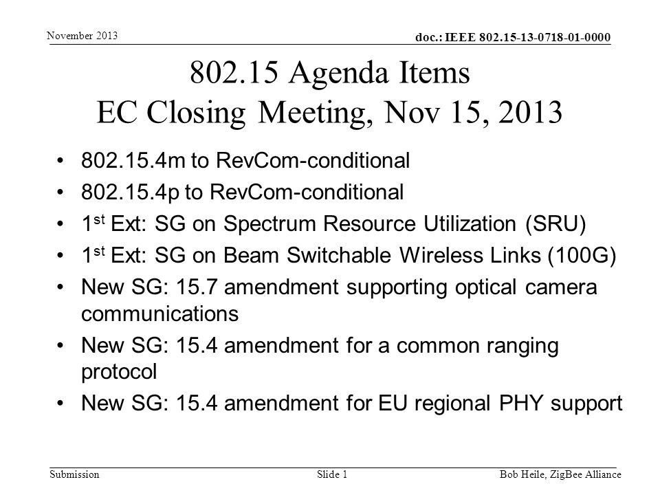 doc.: IEEE Submission m to RevCom-conditional p to RevCom-conditional 1 st Ext: SG on Spectrum Resource Utilization (SRU) 1 st Ext: SG on Beam Switchable Wireless Links (100G) New SG: 15.7 amendment supporting optical camera communications New SG: 15.4 amendment for a common ranging protocol New SG: 15.4 amendment for EU regional PHY support Agenda Items EC Closing Meeting, Nov 15, 2013 Bob Heile, ZigBee Alliance November 2013 Slide 1
