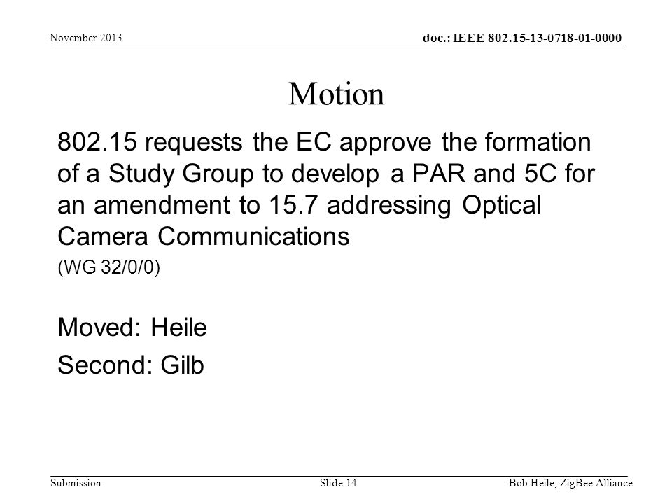 doc.: IEEE Submission requests the EC approve the formation of a Study Group to develop a PAR and 5C for an amendment to 15.7 addressing Optical Camera Communications (WG 32/0/0) Moved: Heile Second: Gilb Motion Bob Heile, ZigBee Alliance Slide 14 November 2013