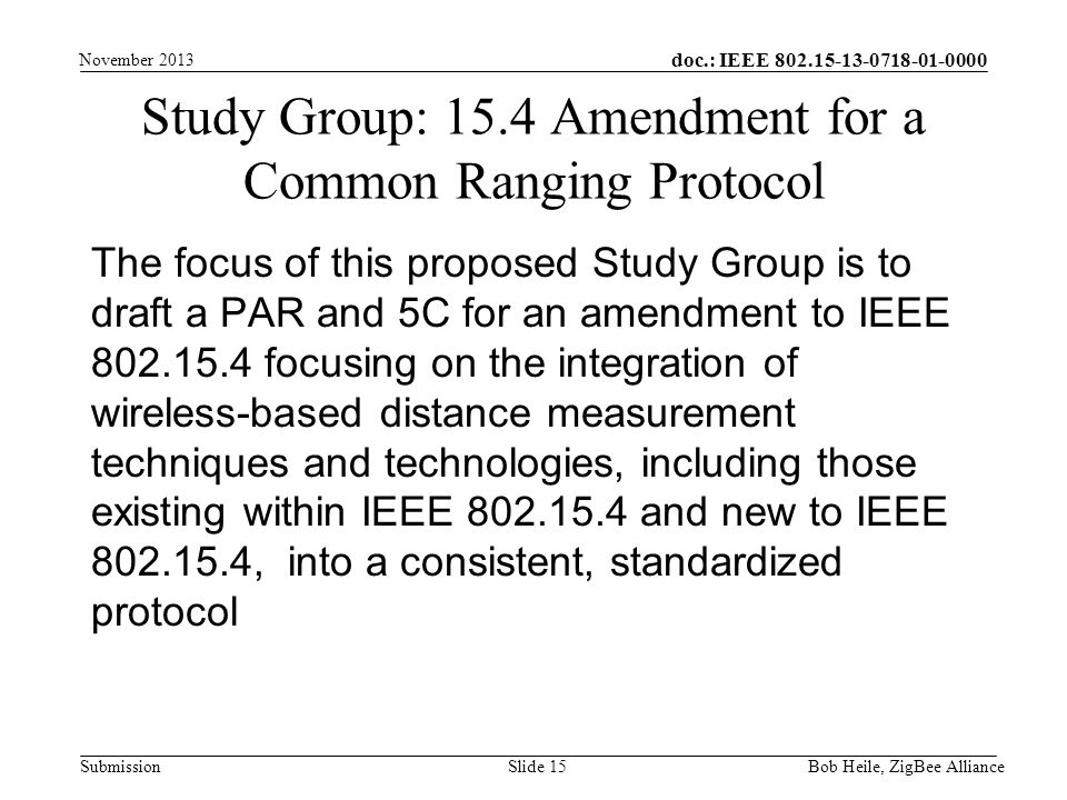 doc.: IEEE Submission The focus of this proposed Study Group is to draft a PAR and 5C for an amendment to IEEE focusing on the integration of wireless-based distance measurement techniques and technologies, including those existing within IEEE and new to IEEE , into a consistent, standardized protocol Study Group: 15.4 Amendment for a Common Ranging Protocol Bob Heile, ZigBee Alliance Slide 15 November 2013
