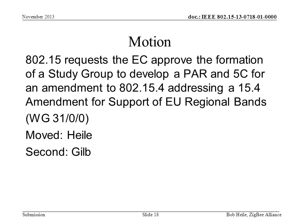 doc.: IEEE Submission requests the EC approve the formation of a Study Group to develop a PAR and 5C for an amendment to addressing a 15.4 Amendment for Support of EU Regional Bands (WG 31/0/0) Moved: Heile Second: Gilb Motion Bob Heile, ZigBee Alliance Slide 18 November 2013