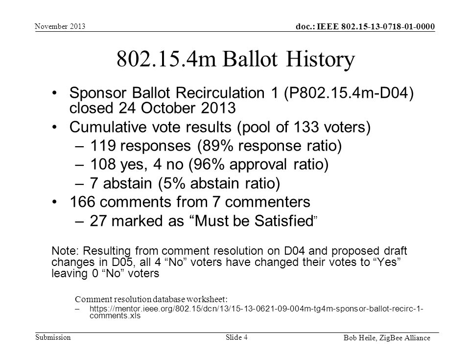 doc.: IEEE Submission m Ballot History Sponsor Ballot Recirculation 1 (P m-D04) closed 24 October 2013 Cumulative vote results (pool of 133 voters) –119 responses (89% response ratio) –108 yes, 4 no (96% approval ratio) –7 abstain (5% abstain ratio) 166 comments from 7 commenters –27 marked as Must be Satisfied Note: Resulting from comment resolution on D04 and proposed draft changes in D05, all 4 No voters have changed their votes to Yes leaving 0 No voters Comment resolution database worksheet: –  comments.xls November 2013 Bob Heile, ZigBee Alliance Slide 4