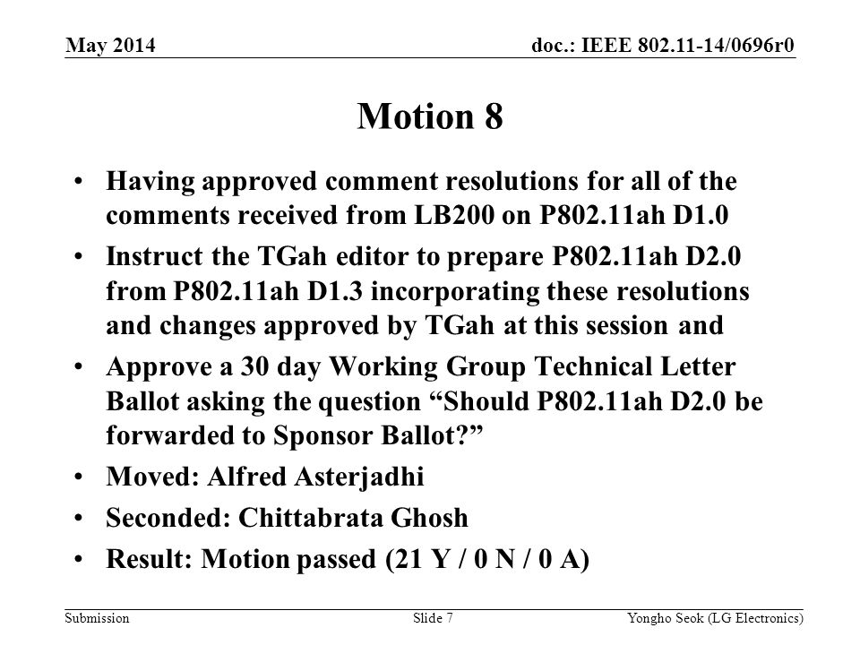 doc.: IEEE /0696r0 Submission May 2014 Yongho Seok (LG Electronics)Slide 7 Motion 8 Having approved comment resolutions for all of the comments received from LB200 on P802.11ah D1.0 Instruct the TGah editor to prepare P802.11ah D2.0 from P802.11ah D1.3 incorporating these resolutions and changes approved by TGah at this session and Approve a 30 day Working Group Technical Letter Ballot asking the question Should P802.11ah D2.0 be forwarded to Sponsor Ballot Moved: Alfred Asterjadhi Seconded: Chittabrata Ghosh Result: Motion passed (21 Y / 0 N / 0 A)