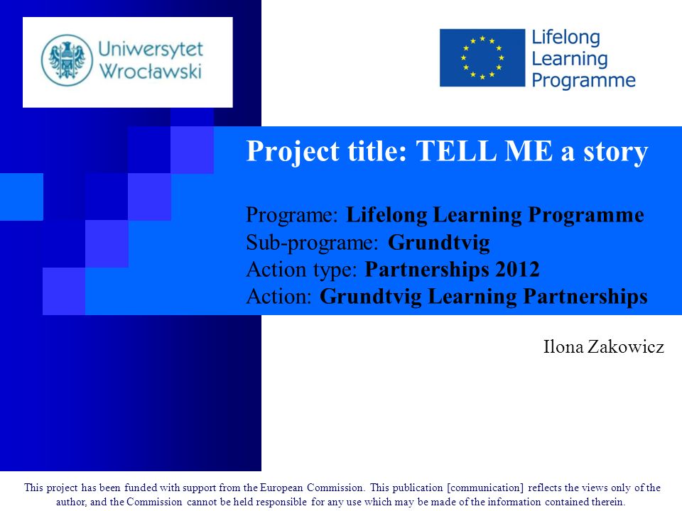 Project title: TELL ME a story Programe: Lifelong Learning Programme Sub-programe: Grundtvig Action type: Partnerships 2012 Action: Grundtvig Learning Partnerships Ilona Zakowicz This project has been funded with support from the European Commission.