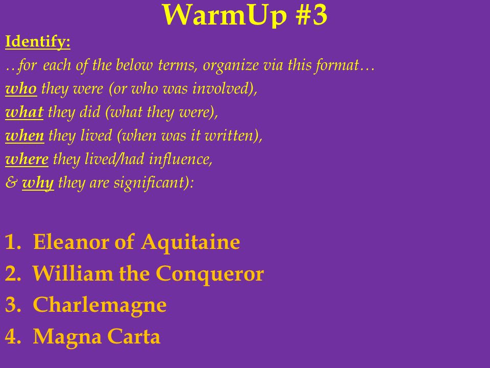 WarmUp #3 Identify: …for each of the below terms, organize via this format… who they were (or who was involved), what they did (what they were), when they lived (when was it written), where they lived/had influence, & why they are significant): 1.Eleanor of Aquitaine 2.William the Conqueror 3.Charlemagne 4.Magna Carta