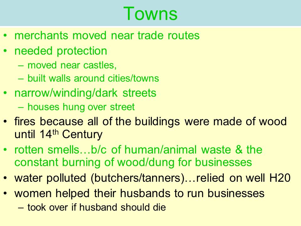 Towns merchants moved near trade routes needed protection –moved near castles, –built walls around cities/towns narrow/winding/dark streets –houses hung over street fires because all of the buildings were made of wood until 14 th Century rotten smells…b/c of human/animal waste & the constant burning of wood/dung for businesses water polluted (butchers/tanners)…relied on well H20 women helped their husbands to run businesses –took over if husband should die