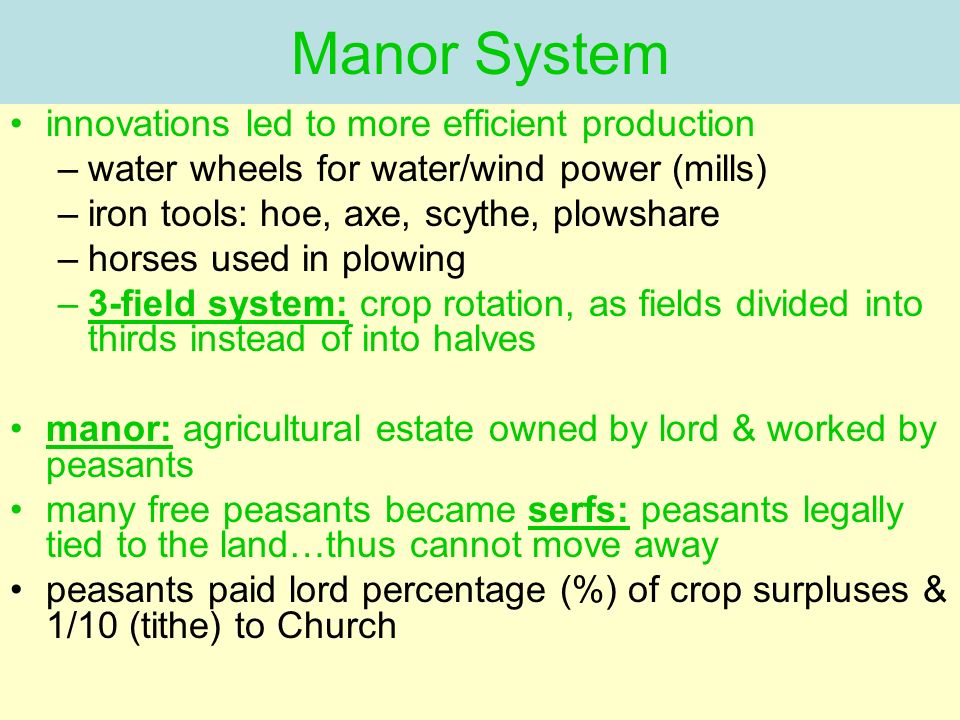Manor System innovations led to more efficient production –water wheels for water/wind power (mills) –iron tools: hoe, axe, scythe, plowshare –horses used in plowing –3-field system: crop rotation, as fields divided into thirds instead of into halves manor: agricultural estate owned by lord & worked by peasants many free peasants became serfs: peasants legally tied to the land…thus cannot move away peasants paid lord percentage (%) of crop surpluses & 1/10 (tithe) to Church
