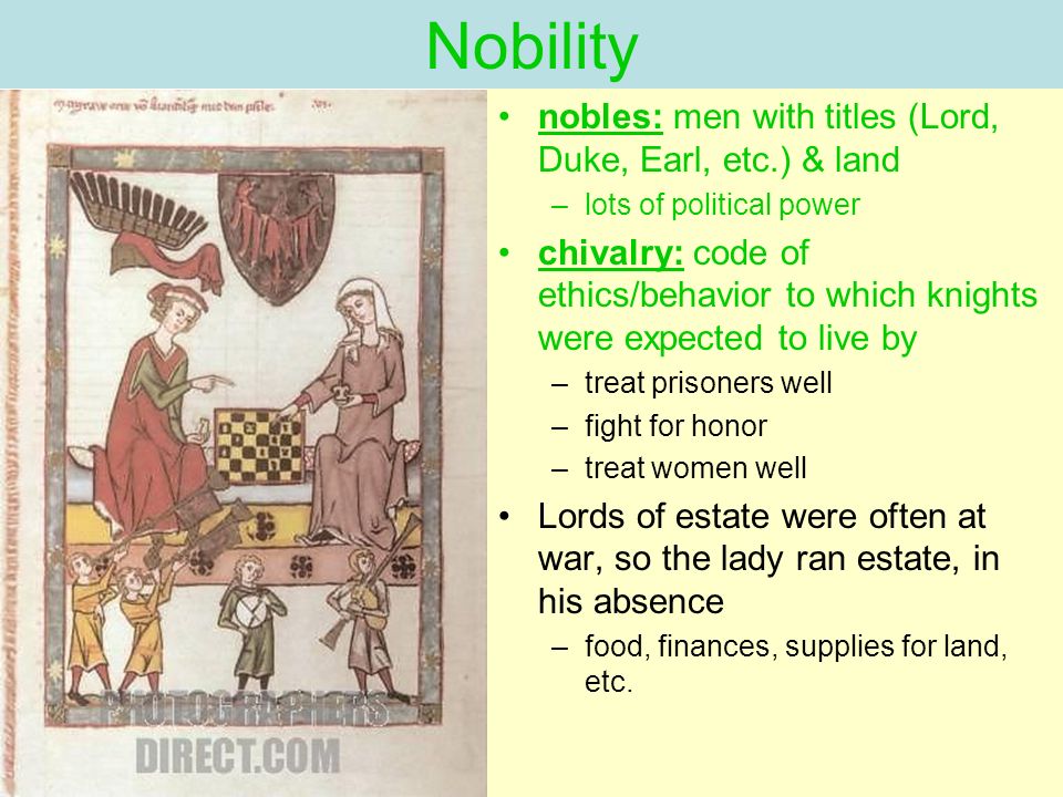 Nobility nobles: men with titles (Lord, Duke, Earl, etc.) & land –lots of political power chivalry: code of ethics/behavior to which knights were expected to live by –treat prisoners well –fight for honor –treat women well Lords of estate were often at war, so the lady ran estate, in his absence –food, finances, supplies for land, etc.