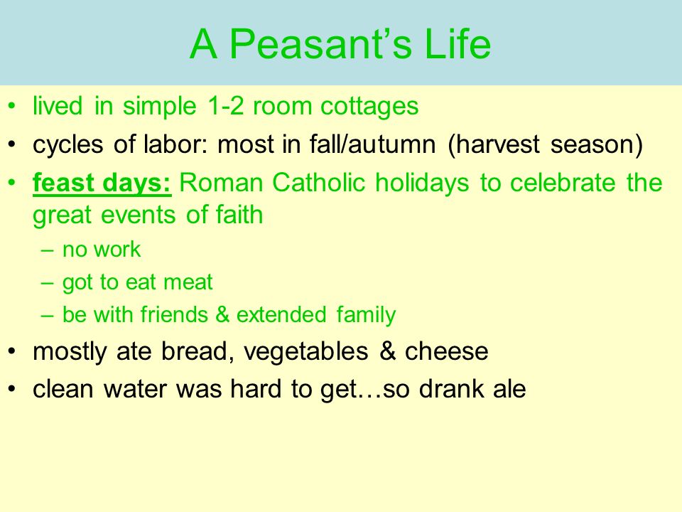 lived in simple 1-2 room cottages cycles of labor: most in fall/autumn (harvest season) feast days: Roman Catholic holidays to celebrate the great events of faith –no work –got to eat meat –be with friends & extended family mostly ate bread, vegetables & cheese clean water was hard to get…so drank ale