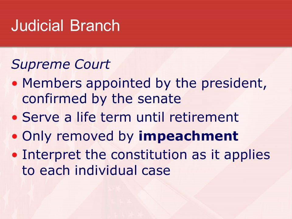 Judicial Branch Supreme Court Members appointed by the president, confirmed by the senate Serve a life term until retirement Only removed by impeachment Interpret the constitution as it applies to each individual case