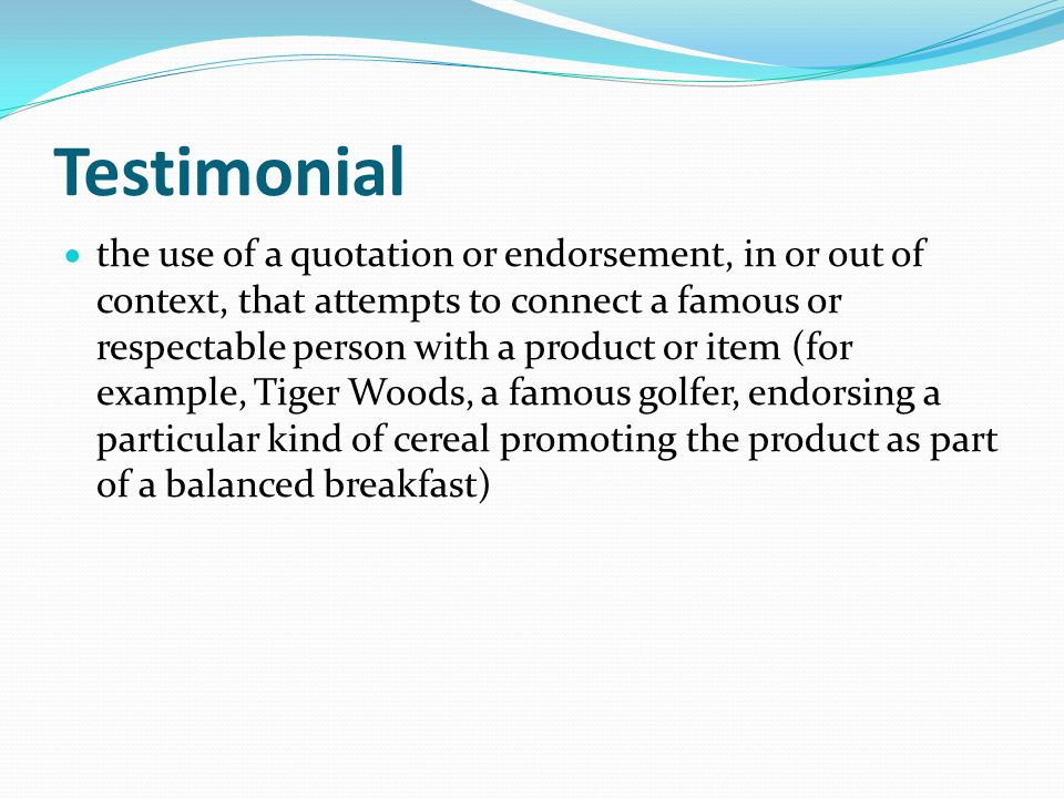 Testimonial  the use of a quotation or endorsement, in or out of context, that attempts to connect a famous or respectable person with a product or item (for example, Tiger Woods, a famous golfer, endorsing a particular kind of cereal promoting the product as part of a balanced breakfast)