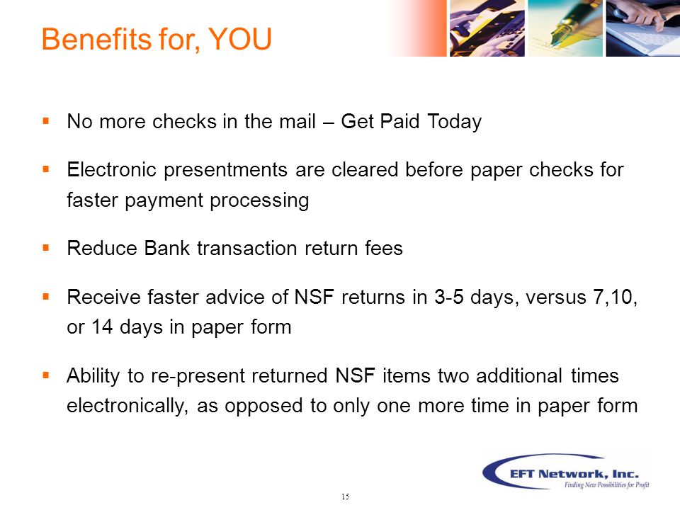  No more checks in the mail – Get Paid Today  Electronic presentments are cleared before paper checks for faster payment processing  Reduce Bank transaction return fees  Receive faster advice of NSF returns in 3-5 days, versus 7,10, or 14 days in paper form  Ability to re-present returned NSF items two additional times electronically, as opposed to only one more time in paper form Benefits for, YOU 15