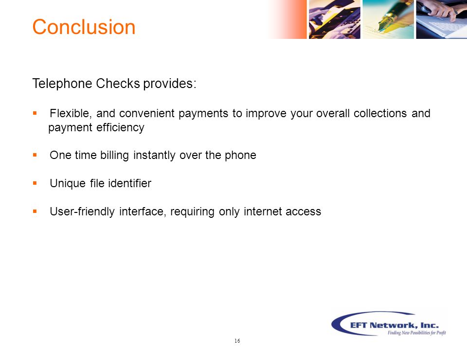 Telephone Checks provides:  Flexible, and convenient payments to improve your overall collections and payment efficiency  One time billing instantly over the phone  Unique file identifier  User-friendly interface, requiring only internet access Conclusion 16