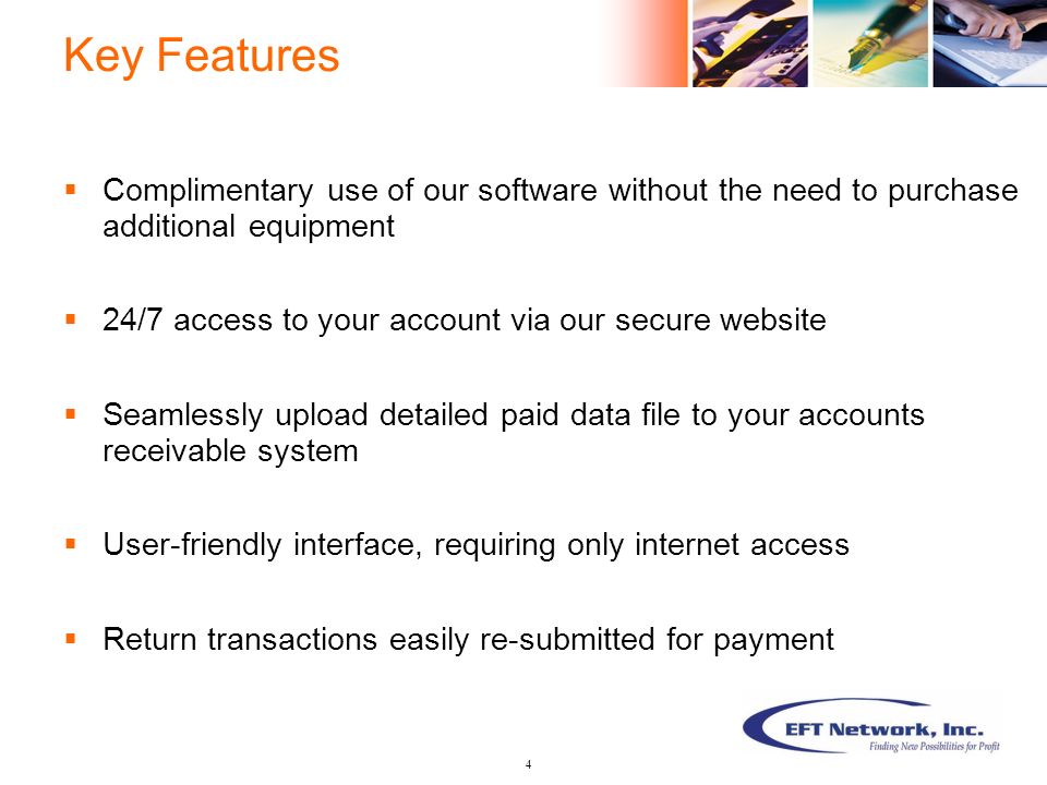 Key Features  Complimentary use of our software without the need to purchase additional equipment  24/7 access to your account via our secure website  Seamlessly upload detailed paid data file to your accounts receivable system  User-friendly interface, requiring only internet access  Return transactions easily re-submitted for payment 4