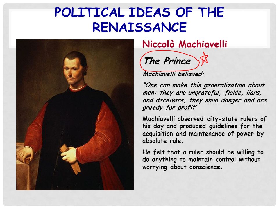 POLITICAL IDEAS OF THE RENAISSANCE Niccolò Machiavelli The Prince Machiavelli believed: One can make this generalization about men: they are ungrateful, fickle, liars, and deceivers, they shun danger and are greedy for profit Machiavelli observed city-state rulers of his day and produced guidelines for the acquisition and maintenance of power by absolute rule.