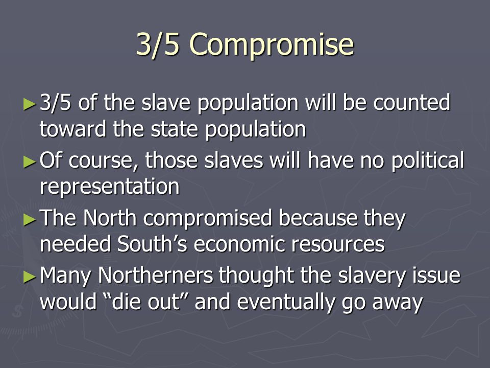 3/5 Compromise ► 3/5 of the slave population will be counted toward the state population ► Of course, those slaves will have no political representation ► The North compromised because they needed South’s economic resources ► Many Northerners thought the slavery issue would die out and eventually go away