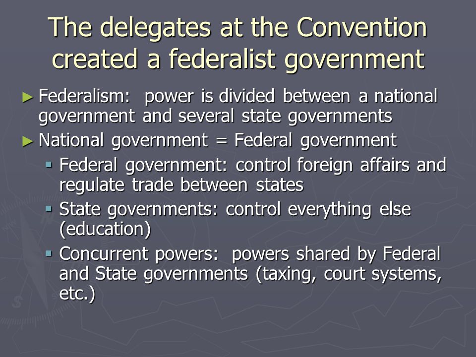 The delegates at the Convention created a federalist government ► Federalism: power is divided between a national government and several state governments ► National government = Federal government  Federal government: control foreign affairs and regulate trade between states  State governments: control everything else (education)  Concurrent powers: powers shared by Federal and State governments (taxing, court systems, etc.)