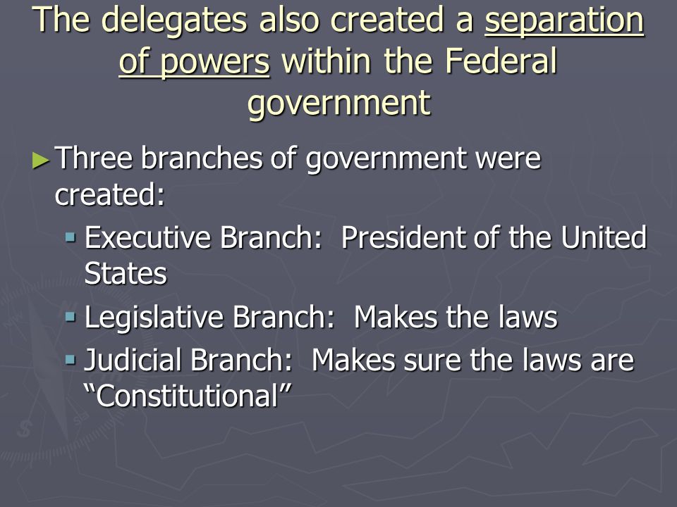 The delegates also created a separation of powers within the Federal government ► Three branches of government were created:  Executive Branch: President of the United States  Legislative Branch: Makes the laws  Judicial Branch: Makes sure the laws are Constitutional