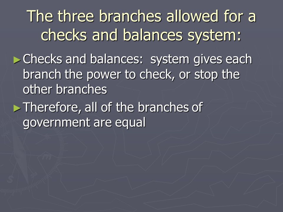 The three branches allowed for a checks and balances system: ► Checks and balances: system gives each branch the power to check, or stop the other branches ► Therefore, all of the branches of government are equal