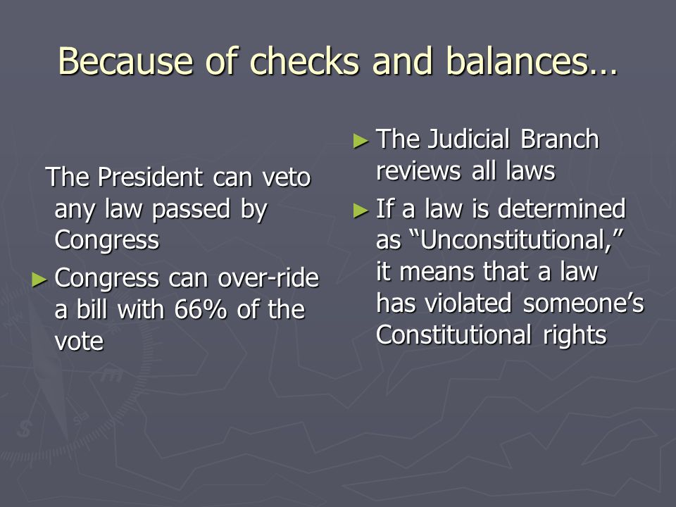 Because of checks and balances… The President can veto any law passed by Congress The President can veto any law passed by Congress ► Congress can over-ride a bill with 66% of the vote ► The Judicial Branch reviews all laws ► If a law is determined as Unconstitutional, it means that a law has violated someone’s Constitutional rights