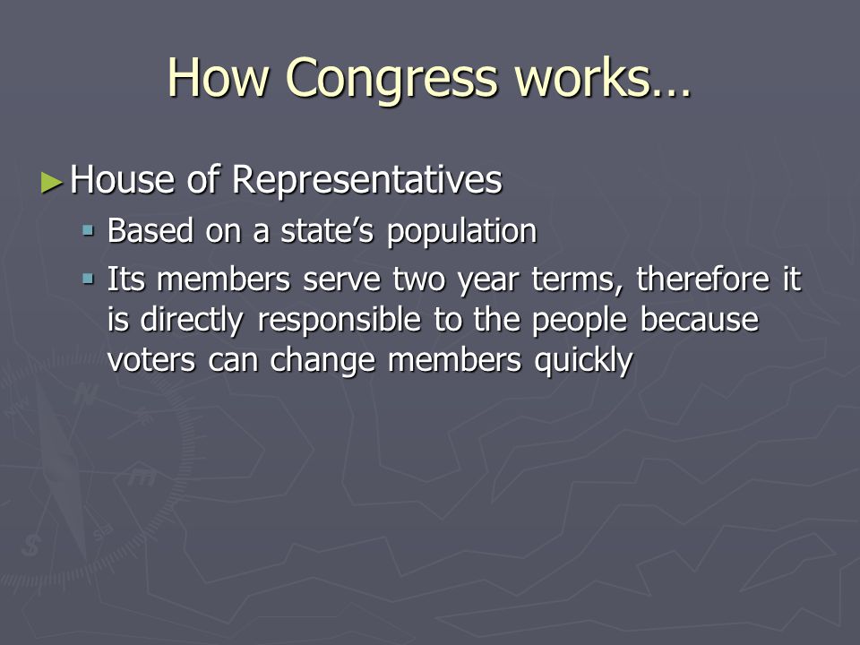 How Congress works… ► House of Representatives  Based on a state’s population  Its members serve two year terms, therefore it is directly responsible to the people because voters can change members quickly