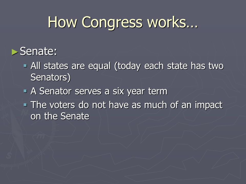 How Congress works… ► Senate:  All states are equal (today each state has two Senators)  A Senator serves a six year term  The voters do not have as much of an impact on the Senate