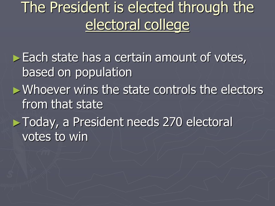 The President is elected through the electoral college ► Each state has a certain amount of votes, based on population ► Whoever wins the state controls the electors from that state ► Today, a President needs 270 electoral votes to win