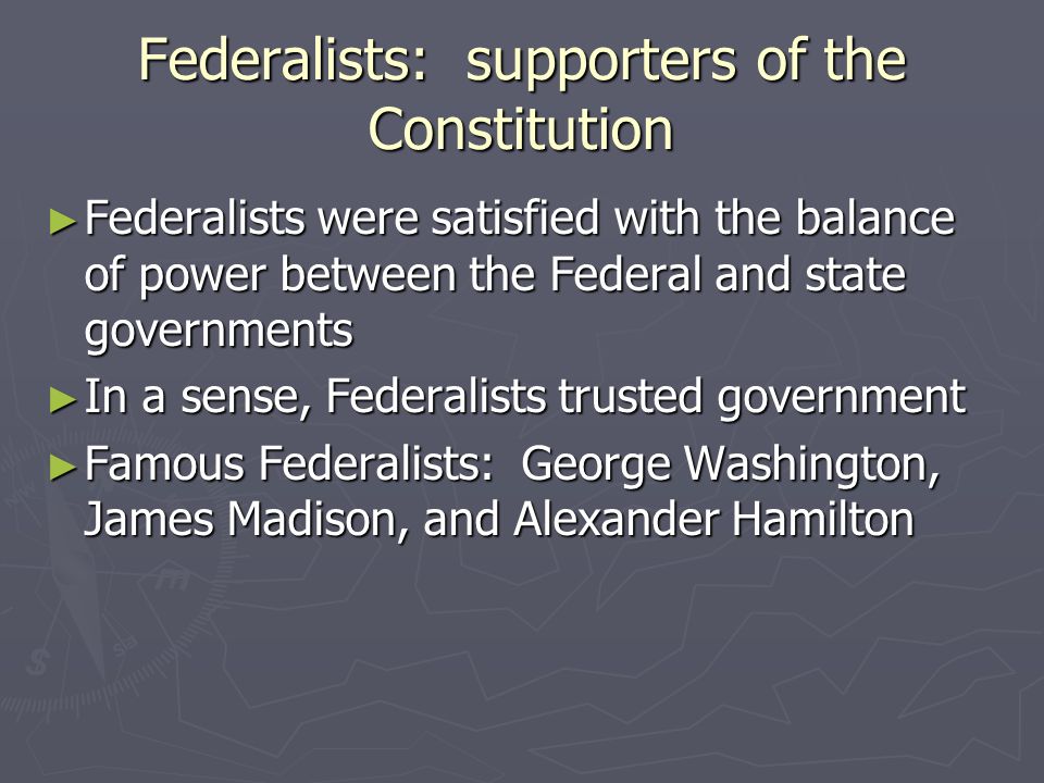 Federalists: supporters of the Constitution ► Federalists were satisfied with the balance of power between the Federal and state governments ► In a sense, Federalists trusted government ► Famous Federalists: George Washington, James Madison, and Alexander Hamilton