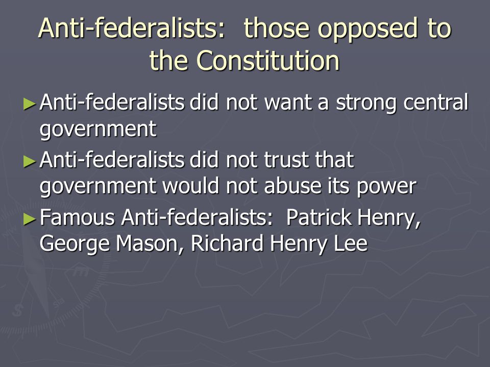 Anti-federalists: those opposed to the Constitution ► Anti-federalists did not want a strong central government ► Anti-federalists did not trust that government would not abuse its power ► Famous Anti-federalists: Patrick Henry, George Mason, Richard Henry Lee
