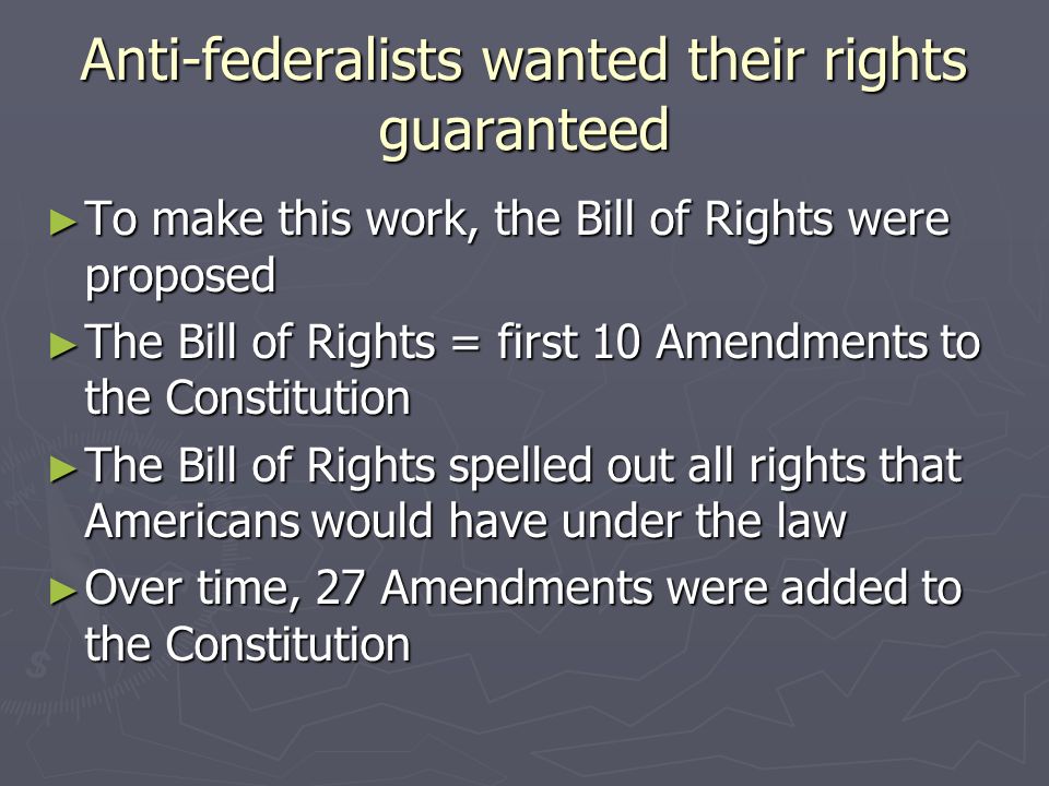 Anti-federalists wanted their rights guaranteed ► To make this work, the Bill of Rights were proposed ► The Bill of Rights = first 10 Amendments to the Constitution ► The Bill of Rights spelled out all rights that Americans would have under the law ► Over time, 27 Amendments were added to the Constitution