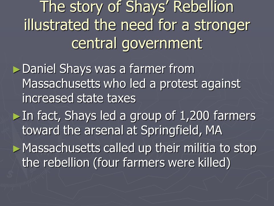 The story of Shays’ Rebellion illustrated the need for a stronger central government ► Daniel Shays was a farmer from Massachusetts who led a protest against increased state taxes ► In fact, Shays led a group of 1,200 farmers toward the arsenal at Springfield, MA ► Massachusetts called up their militia to stop the rebellion (four farmers were killed)