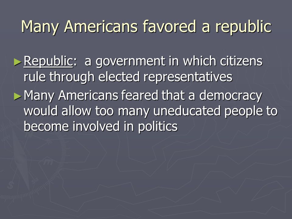 Many Americans favored a republic ► Republic: a government in which citizens rule through elected representatives ► Many Americans feared that a democracy would allow too many uneducated people to become involved in politics