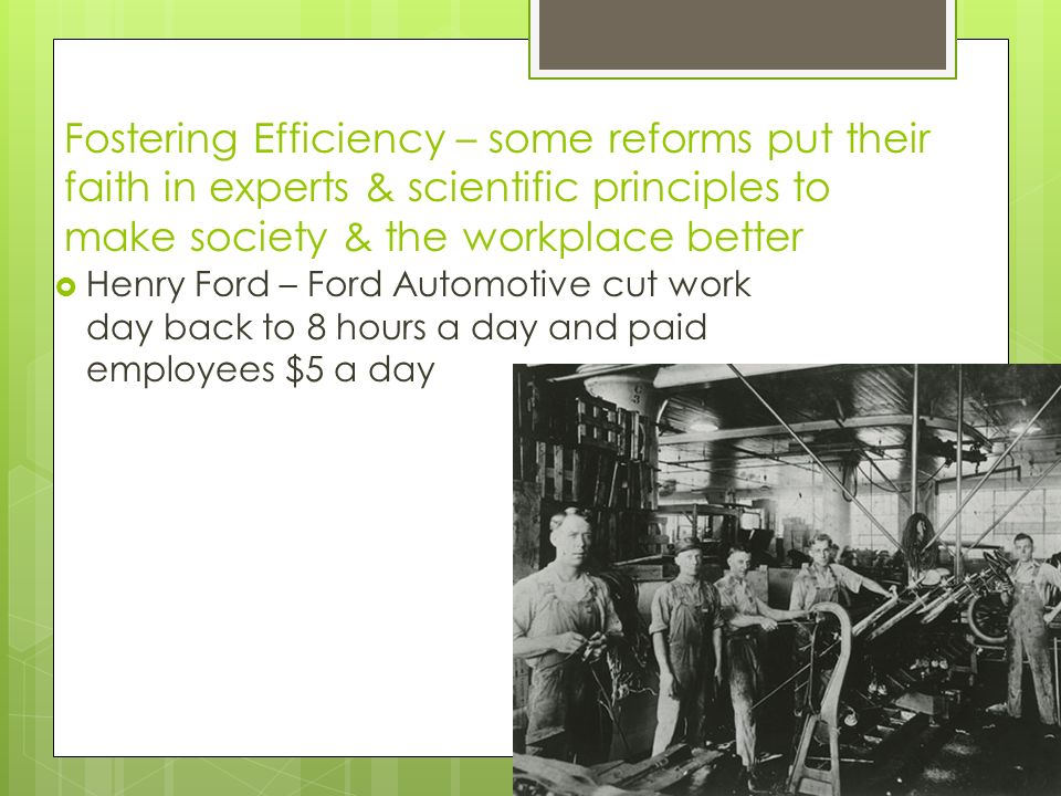 Fostering Efficiency – some reforms put their faith in experts & scientific principles to make society & the workplace better  Henry Ford – Ford Automotive cut work day back to 8 hours a day and paid employees $5 a day