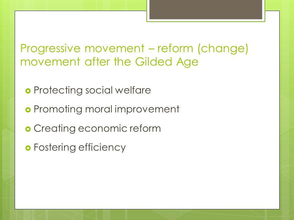 Progressive movement – reform (change) movement after the Gilded Age  Protecting social welfare  Promoting moral improvement  Creating economic reform  Fostering efficiency