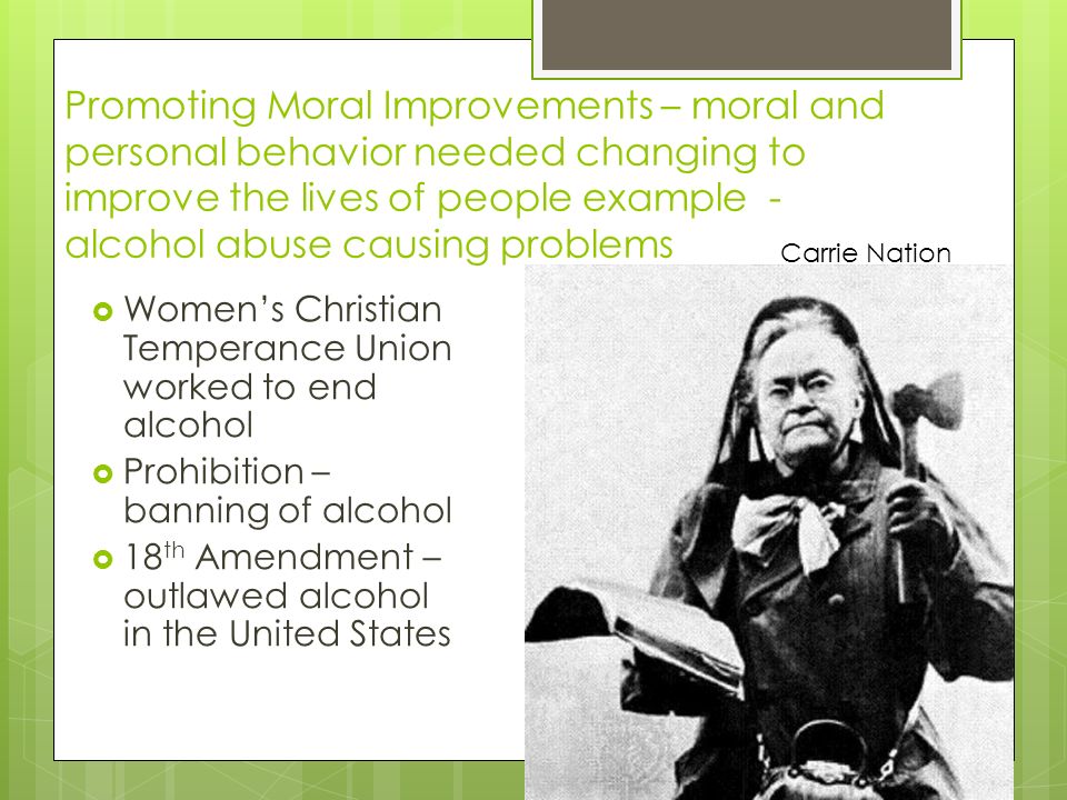 Promoting Moral Improvements – moral and personal behavior needed changing to improve the lives of people example - alcohol abuse causing problems  Women’s Christian Temperance Union worked to end alcohol  Prohibition – banning of alcohol  18 th Amendment – outlawed alcohol in the United States Carrie Nation