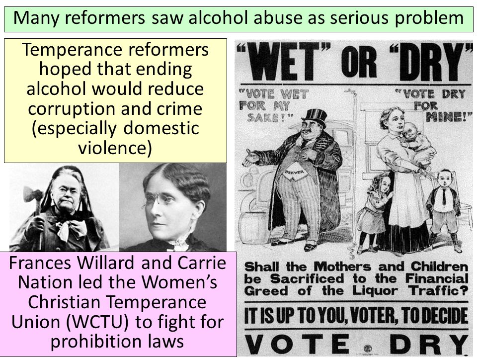 Many reformers saw alcohol abuse as serious problem Frances Willard and Carrie Nation led the Women’s Christian Temperance Union (WCTU) to fight for prohibition laws Frances Willard Temperance reformers hoped that ending alcohol would reduce corruption and crime (especially domestic violence)