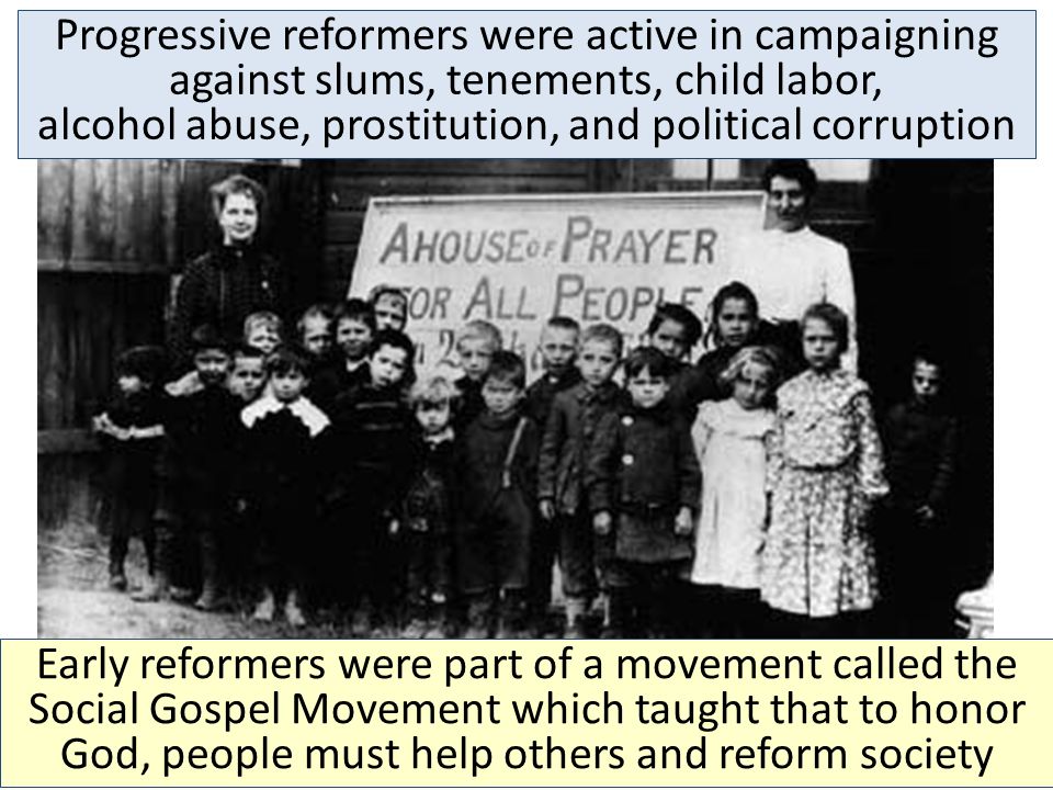 Early reformers were part of a movement called the Social Gospel Movement which taught that to honor God, people must help others and reform society Progressive reformers were active in campaigning against slums, tenements, child labor, alcohol abuse, prostitution, and political corruption