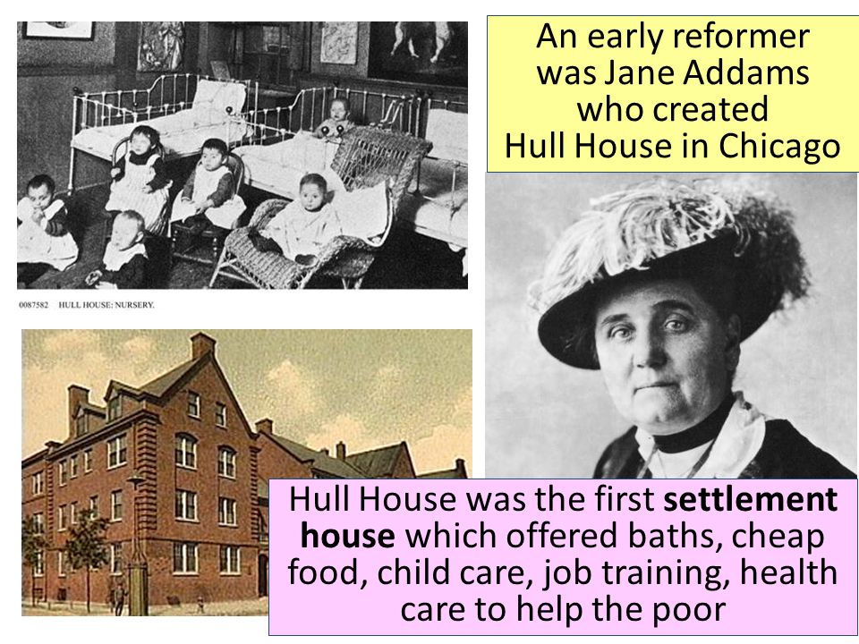 Hull House was the first settlement house which offered baths, cheap food, child care, job training, health care to help the poor An early reformer was Jane Addams who created Hull House in Chicago