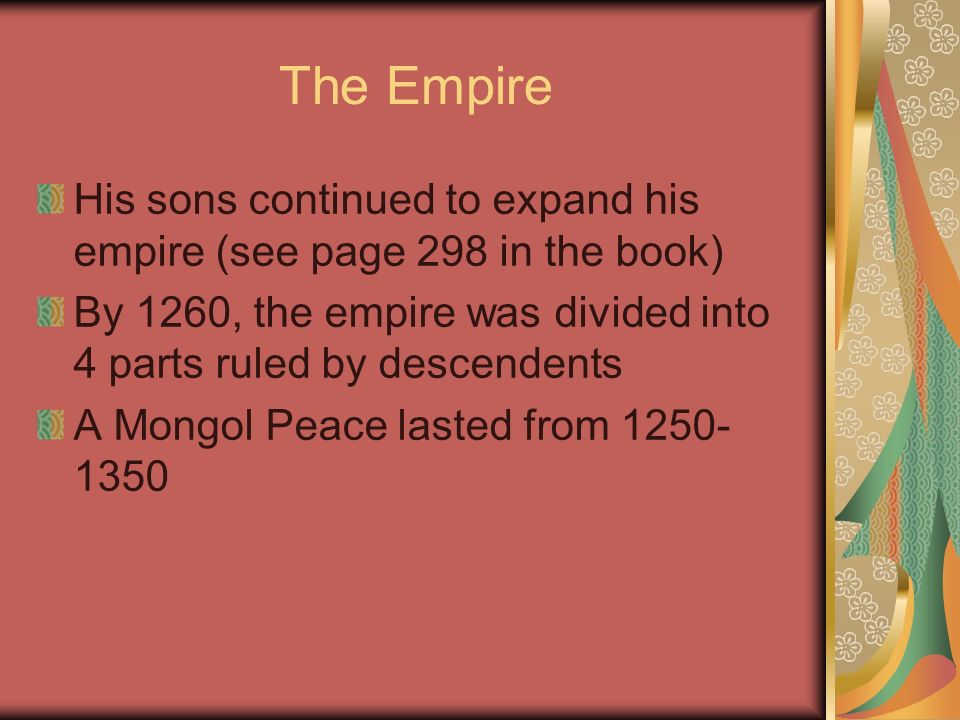 The Empire His sons continued to expand his empire (see page 298 in the book) By 1260, the empire was divided into 4 parts ruled by descendents A Mongol Peace lasted from
