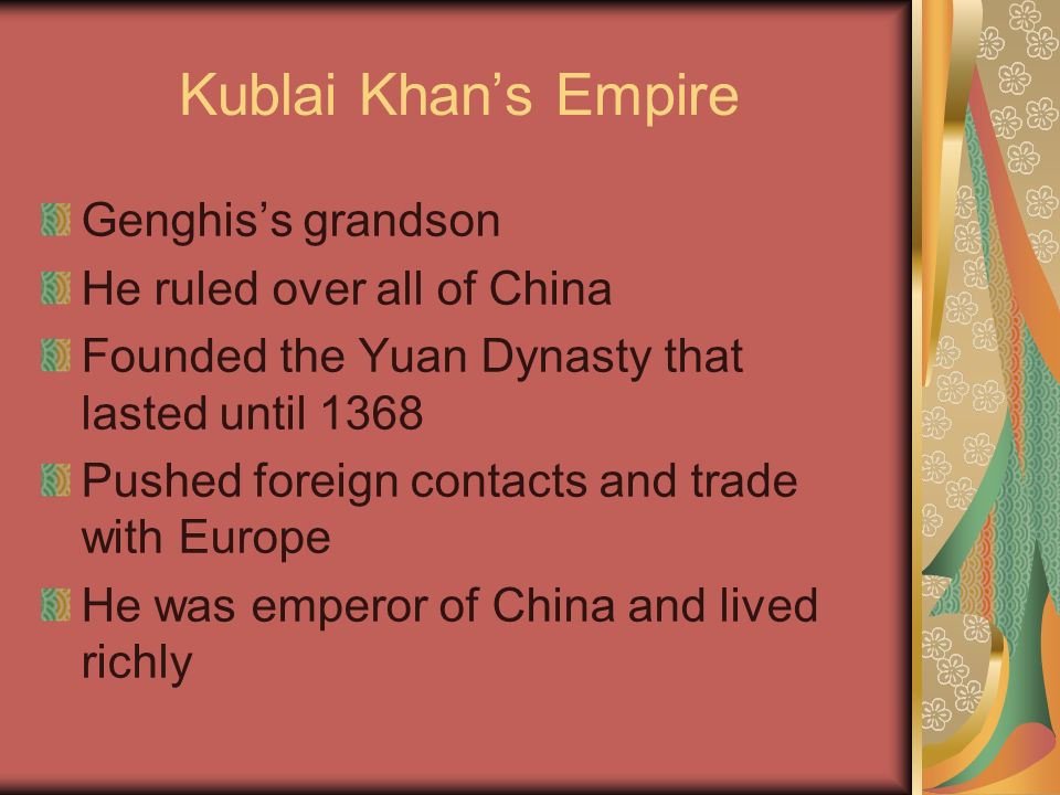 Kublai Khan’s Empire Genghis’s grandson He ruled over all of China Founded the Yuan Dynasty that lasted until 1368 Pushed foreign contacts and trade with Europe He was emperor of China and lived richly