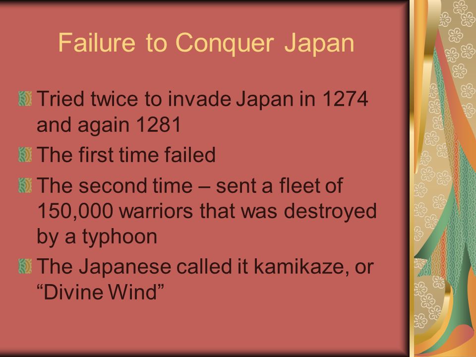 Failure to Conquer Japan Tried twice to invade Japan in 1274 and again 1281 The first time failed The second time – sent a fleet of 150,000 warriors that was destroyed by a typhoon The Japanese called it kamikaze, or Divine Wind