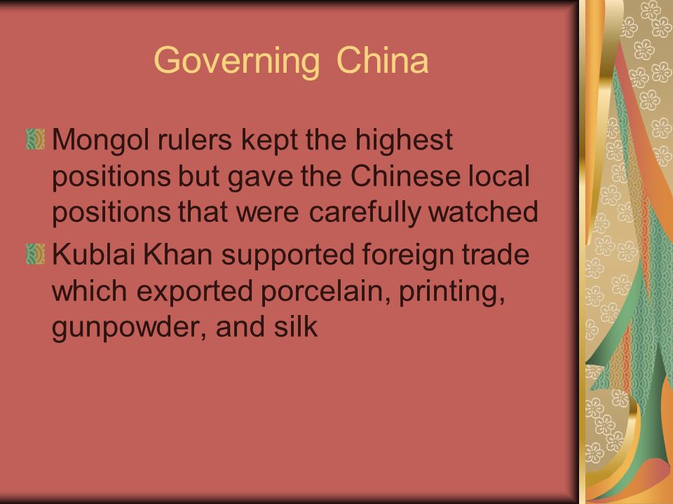 Governing China Mongol rulers kept the highest positions but gave the Chinese local positions that were carefully watched Kublai Khan supported foreign trade which exported porcelain, printing, gunpowder, and silk