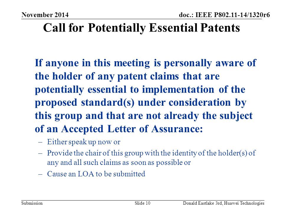 doc.: IEEE P /1320r6 Submission Call for Potentially Essential Patents If anyone in this meeting is personally aware of the holder of any patent claims that are potentially essential to implementation of the proposed standard(s) under consideration by this group and that are not already the subject of an Accepted Letter of Assurance: –Either speak up now or –Provide the chair of this group with the identity of the holder(s) of any and all such claims as soon as possible or –Cause an LOA to be submitted November 2014 Slide 10Donald Eastlake 3rd, Huawei Technologies
