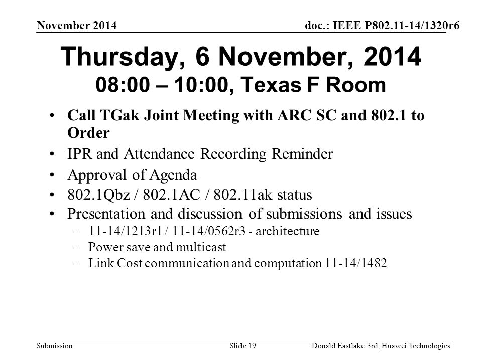 doc.: IEEE P /1320r6 Submission November 2014 Donald Eastlake 3rd, Huawei TechnologiesSlide 19 Thursday, 6 November, :00 – 10:00, Texas F Room Call TGak Joint Meeting with ARC SC and to Order IPR and Attendance Recording Reminder Approval of Agenda 802.1Qbz / 802.1AC / ak status Presentation and discussion of submissions and issues –11-14/1213r1 / 11-14/0562r3 - architecture –Power save and multicast –Link Cost communication and computation 11-14/1482