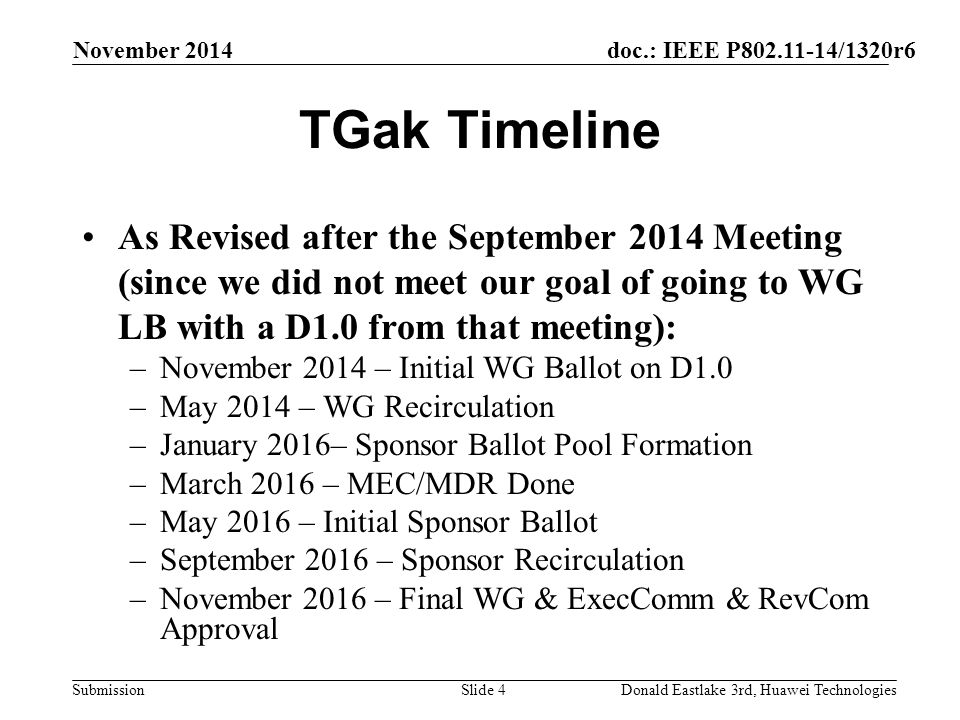 doc.: IEEE P /1320r6 Submission TGak Timeline As Revised after the September 2014 Meeting (since we did not meet our goal of going to WG LB with a D1.0 from that meeting): –November 2014 – Initial WG Ballot on D1.0 –May 2014 – WG Recirculation –January 2016– Sponsor Ballot Pool Formation –March 2016 – MEC/MDR Done –May 2016 – Initial Sponsor Ballot –September 2016 – Sponsor Recirculation –November 2016 – Final WG & ExecComm & RevCom Approval November 2014 Donald Eastlake 3rd, Huawei TechnologiesSlide 4