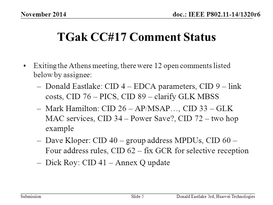 doc.: IEEE P /1320r6 Submission TGak CC#17 Comment Status Exiting the Athens meeting, there were 12 open comments listed below by assignee: –Donald Eastlake: CID 4 – EDCA parameters, CID 9 – link costs, CID 76 – PICS, CID 89 – clarify GLK MBSS –Mark Hamilton: CID 26 – AP/MSAP…, CID 33 – GLK MAC services, CID 34 – Power Save , CID 72 – two hop example –Dave Kloper: CID 40 – group address MPDUs, CID 60 – Four address rules, CID 62 – fix GCR for selective reception –Dick Roy: CID 41 – Annex Q update November 2014 Donald Eastlake 3rd, Huawei TechnologiesSlide 5