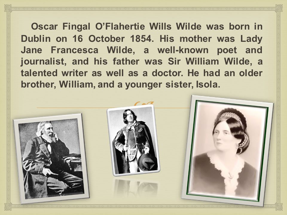 the life story of oscar fingal oflahertie wills wilde Oscar fingal o'flahertie wills wilde was an irish writer, or to be precise, a poet, a playwright, an essayist, a philosopher, a critic and an esthete born: 16 october 1854 dublin, ireland author, poet, playwright biography by oscar wilde oscar was born in dublin his father was an ophthalmologist, and his mother was a writer and journalist. the life story of oscar fingal oflahertie wills wilde Oscar fingal o'flahertie wills wilde was an irish writer, or to be precise, a poet, a playwright, an essayist, a philosopher, a critic and an esthete born: 16 october 1854 dublin, ireland author, poet, playwright biography by oscar wilde oscar was born in dublin his father was an ophthalmologist, and his mother was a writer and journalist.