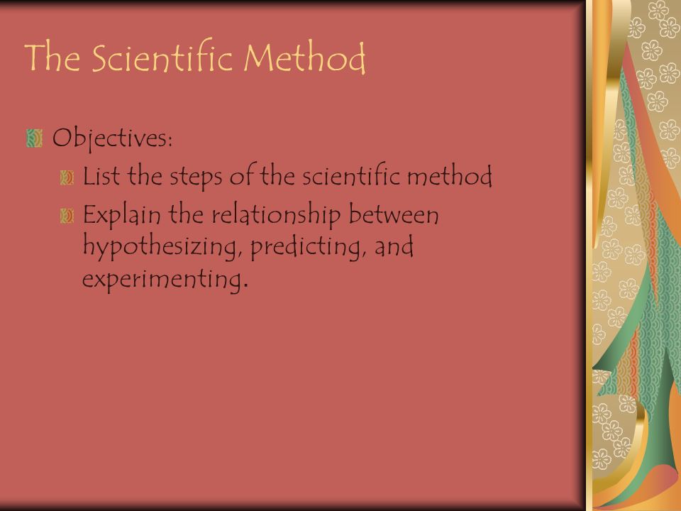 The Scientific Method Objectives: List the steps of the scientific method Explain the relationship between hypothesizing, predicting, and experimenting.