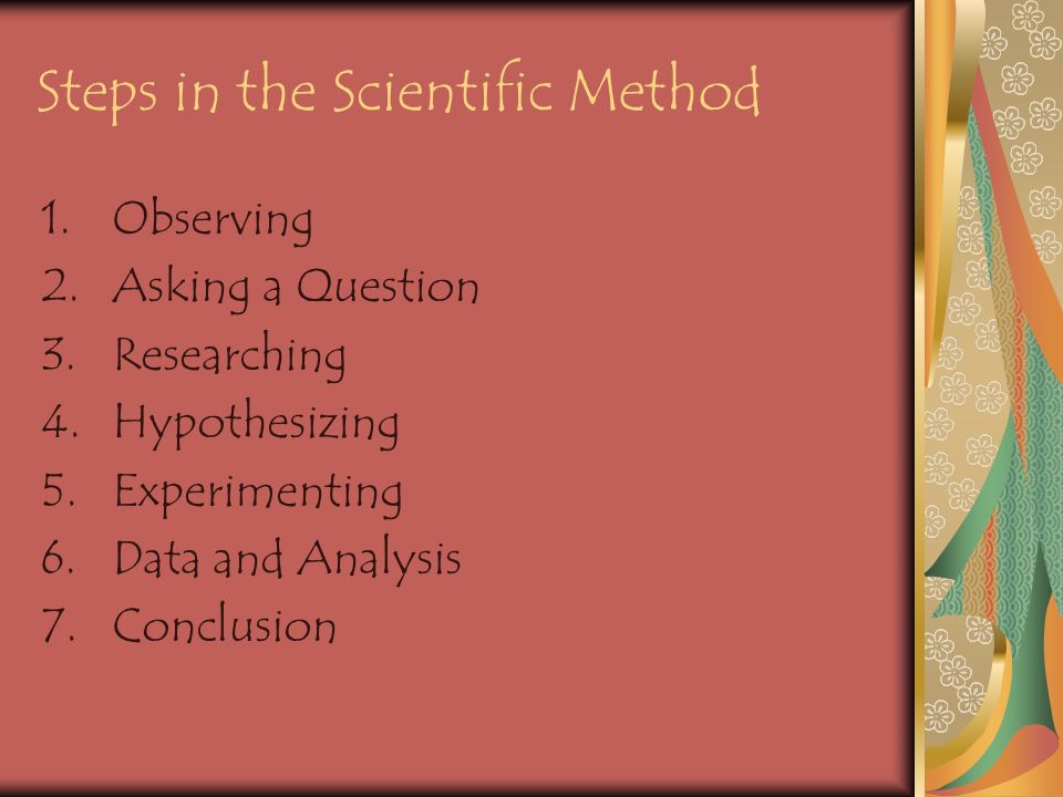 Steps in the Scientific Method 1.Observing 2.Asking a Question 3.Researching 4.Hypothesizing 5.Experimenting 6.Data and Analysis 7.Conclusion